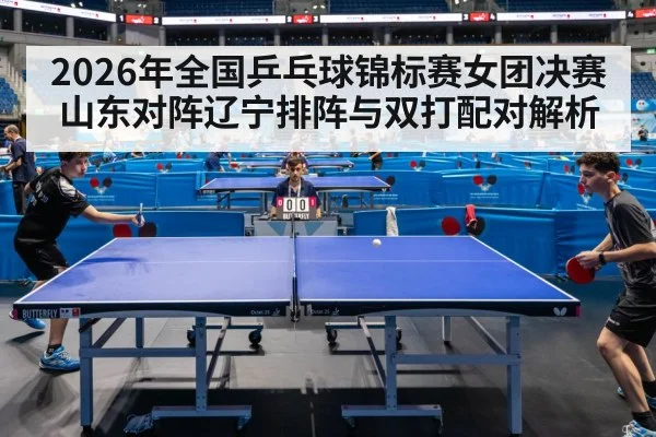 2026年全国乒乓球锦标赛女团决赛山东对阵辽宁排阵与双打配对解析